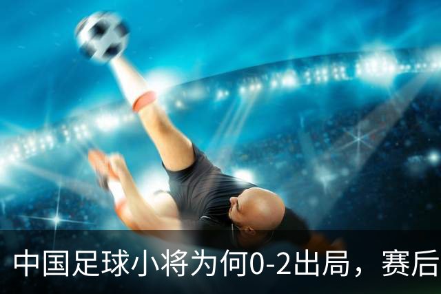 中国足球小将为何0-2出局，赛后董路毫不客气说出原因，说的很实在也很清醒！