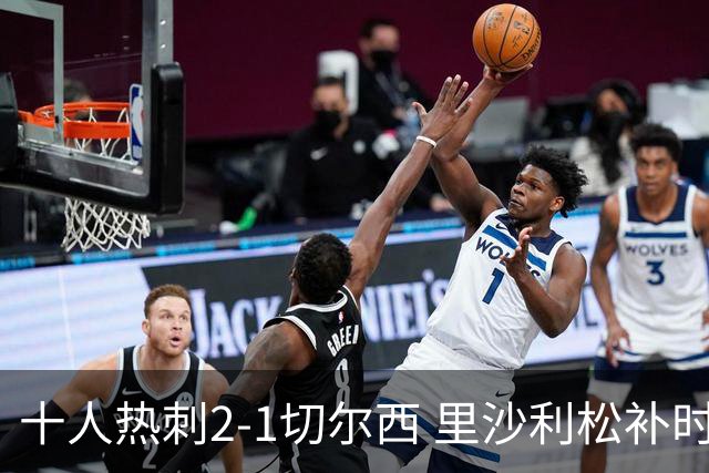 十人热刺2-1切尔西 里沙利松补时绝杀托纳利处子球埃斯特旺破门