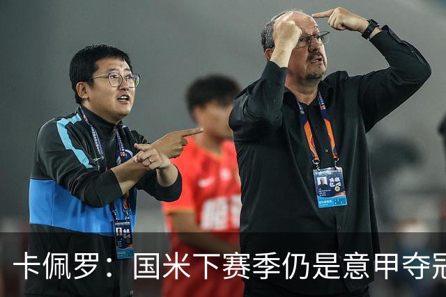 卡佩罗：国米下赛季仍是意甲夺冠热门，我执教生涯最佳前锋是大罗
