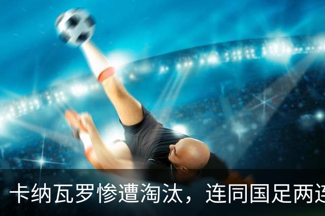 卡纳瓦罗惨遭淘汰，连同国足两连败的教练难以胜任世界杯