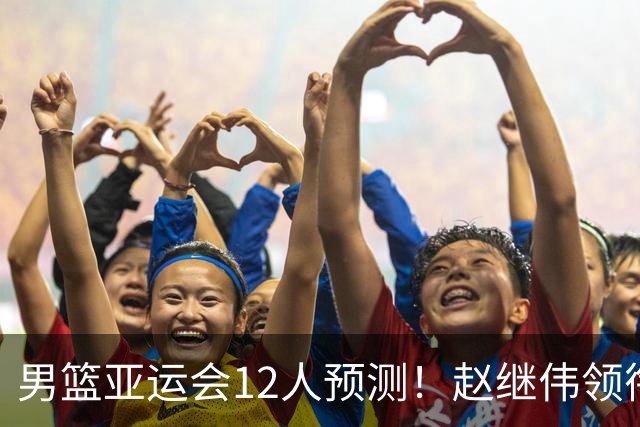 男篮亚运会12人预测！赵继伟领衔，杨瀚森+王俊杰回归，目标=夺冠