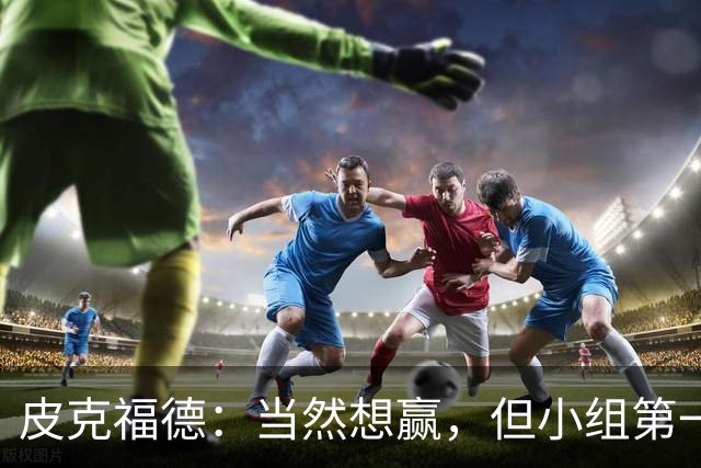 皮克福德：当然想赢，但小组第一的主动权仍掌握在我们手中