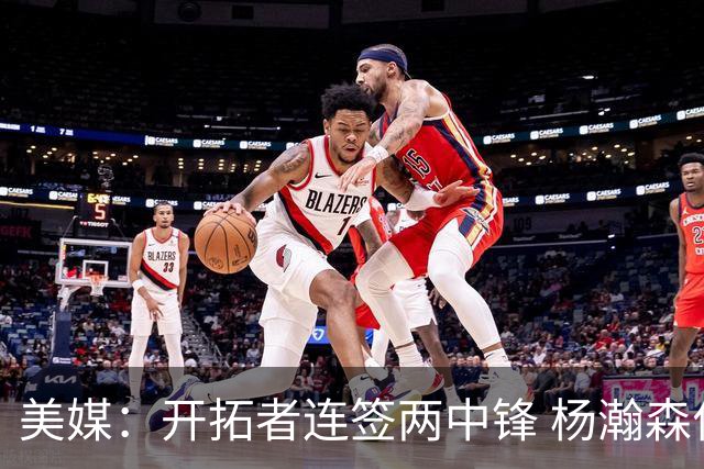 美媒：开拓者连签两中锋 杨瀚森位置岌岌可危