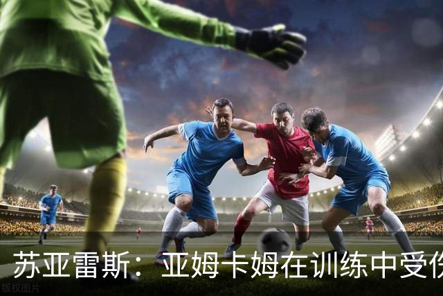 苏亚雷斯：亚姆卡姆在训练中受伤，我们的工作重心在联赛