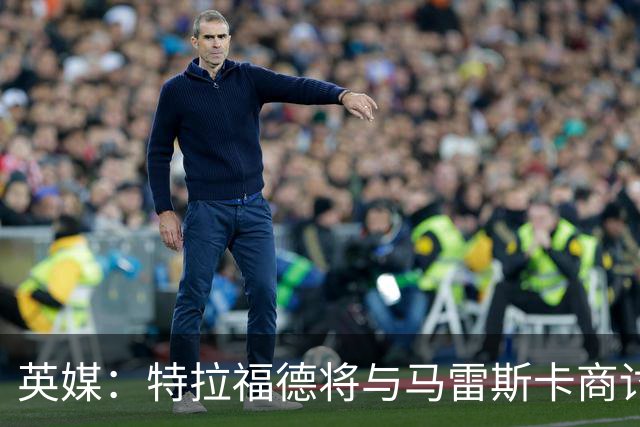 英媒：特拉福德将与马雷斯卡商讨定位，纽卡、尤文等队感兴趣